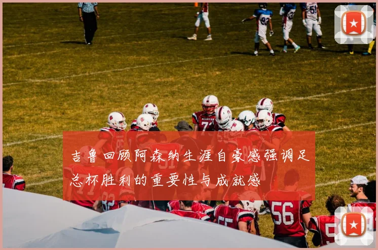 吉鲁回顾阿森纳生涯自豪感强调足总杯胜利的重要性与成就感