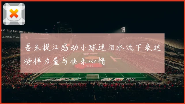 吾米提江感动小球迷泪水流下表达榜样力量与快乐心情