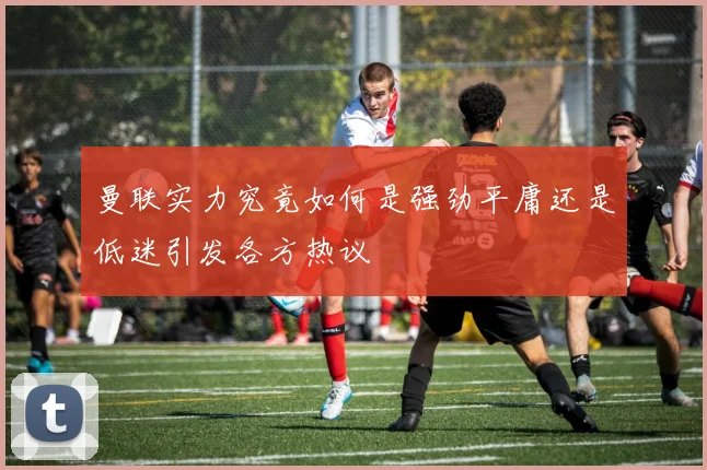 曼联实力究竟如何是强劲平庸还是低迷引发各方热议