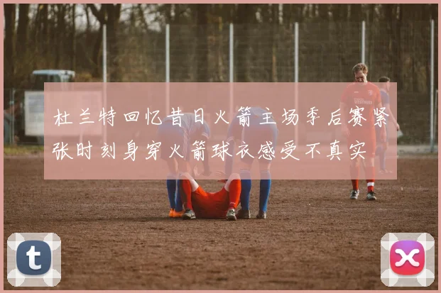 杜兰特回忆昔日火箭主场季后赛紧张时刻身穿火箭球衣感受不真实