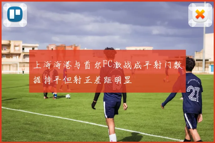 上海海港与首尔FC激战成平射门数据持平但射正差距明显