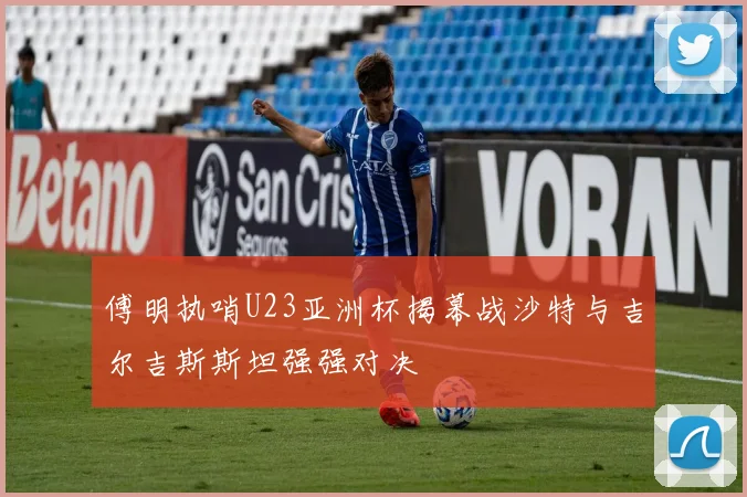 傅明执哨U23亚洲杯揭幕战沙特与吉尔吉斯斯坦强强对决