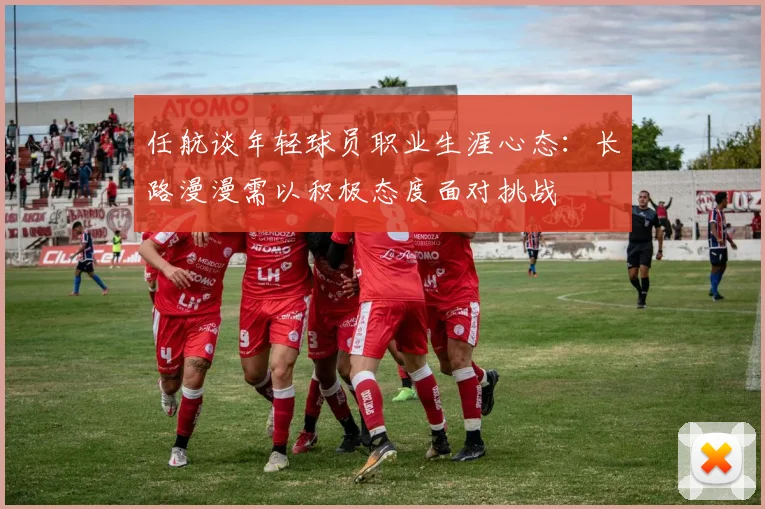 任航谈年轻球员职业生涯心态：长路漫漫需以积极态度面对挑战