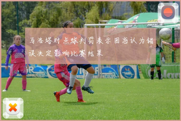 马洛塔对点球判罚表示困惑认为错误决定影响比赛结果