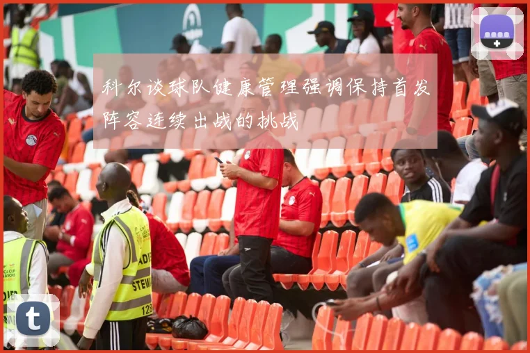 科尔谈球队健康管理强调保持首发阵容连续出战的挑战