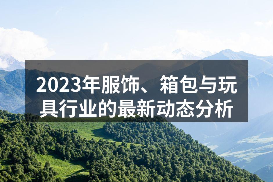 2023年服饰、箱包与玩具行业的最新动态